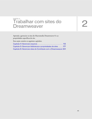 111
2
PARTE 2
Trabalhar com sites do
Dreamweaver
Aprenda a gerenciar os sites do Macromedia Dreamweaver 8 e as
propriedades específicas do site.
Esta seção contém os seguintes capítulos:
Capítulo 4: Gerenciar arquivos . . . . . . . . . . . . . . . . . . . . . . . . . . . . . 113
Capítulo 5: Gerenciar bibliotecas e propriedades de sites . . . . . 177
Capítulo 6: Gerenciar sites do Contribute com o Dreamweaver 201
 