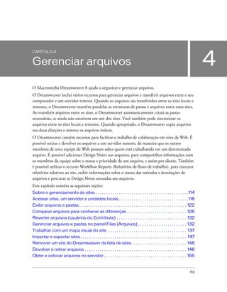 113
4
CAPÍTULO 4
Gerenciar arquivos
O Macromedia Dreamweaver 8 ajuda a organizar e gerenciar arquivos.
O Dreamweaver inclui vários recursos para gerenciar arquivos e transferir arquivos entre o seu
computador e um servidor remoto. Quando os arquivos são transferidos entre os sites locais e
remotos, o Dreamweaver mantém paralelas as estruturas de pastas e arquivos entre estes sites.
Ao transferir arquivos entre os sites, o Dreamweaver automaticamente criará as pastas
necessárias, se ainda não existirem em um dos sites. Você também pode sincronizar os
arquivos entre os sites locais e remotos. Quando apropriado, o Dreamweaver copia arquivos
nas duas direções e remove os arquivos inúteis.
O Dreamweaver contém recursos para facilitar o trabalho de colaboração em sites da Web. É
possível retirar e devolver os arquivos a um servidor remoto, de maneira que os outros
membros de uma equipe da Web possam saber quem está trabalhando em um determinado
arquivo. É possível adicionar Design Notes aos arquivos, para compartilhar informações com
os membros da equipe sobre o status e prioridade de um arquivo, e assim por diante. Também
é possível utilizar o recurso Workflow Reports (Relatórios de fluxo de trabalho), para executar
relatórios relativos ao site, exibir informações sobre o status das retiradas e devoluções de
arquivos e procurar as Design Notes anexadas aos arquivos.
Este capítulo contém as seguintes seções:
Sobre o gerenciamento de sites . . . . . . . . . . . . . . . . . . . . . . . . . . . . . . . . . . . . . . . . . . . .114
Acessar sites, um servidor e unidades locais . . . . . . . . . . . . . . . . . . . . . . . . . . . . . . . . .118
Exibir arquivos e pastas. . . . . . . . . . . . . . . . . . . . . . . . . . . . . . . . . . . . . . . . . . . . . . . . . . . 122
Comparar arquivos para conhecer as diferenças . . . . . . . . . . . . . . . . . . . . . . . . . . . . 126
Reverter arquivos (usuários do Contribute) . . . . . . . . . . . . . . . . . . . . . . . . . . . . . . . . . 132
Gerenciar arquivos e pastas no painel Files (Arquivos) . . . . . . . . . . . . . . . . . . . . . . . 132
Trabalhar com um mapa visual do site. . . . . . . . . . . . . . . . . . . . . . . . . . . . . . . . . . . . . . 137
Importar e exportar sites . . . . . . . . . . . . . . . . . . . . . . . . . . . . . . . . . . . . . . . . . . . . . . . . . . 147
Remover um site do Dreamweaver da lista de sites . . . . . . . . . . . . . . . . . . . . . . . . . . 148
Devolver e retirar arquivos . . . . . . . . . . . . . . . . . . . . . . . . . . . . . . . . . . . . . . . . . . . . . . . . 148
Obter e colocar arquivos no servidor . . . . . . . . . . . . . . . . . . . . . . . . . . . . . . . . . . . . . . . 155
 