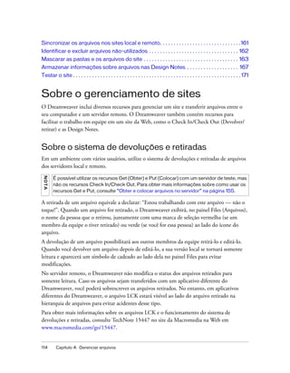 114 Capítulo 4: Gerenciar arquivos
Sincronizar os arquivos nos sites local e remoto. . . . . . . . . . . . . . . . . . . . . . . . . . . . . .161
Identificar e excluir arquivos não-utilizados . . . . . . . . . . . . . . . . . . . . . . . . . . . . . . . . . 162
Mascarar as pastas e os arquivos do site . . . . . . . . . . . . . . . . . . . . . . . . . . . . . . . . . . . 163
Armazenar informações sobre arquivos nas Design Notes . . . . . . . . . . . . . . . . . . . 167
Testar o site . . . . . . . . . . . . . . . . . . . . . . . . . . . . . . . . . . . . . . . . . . . . . . . . . . . . . . . . . . . . . . 171
Sobre o gerenciamento de sites
O Dreamweaver inclui diversos recursos para gerenciar um site e transferir arquivos entre o
seu computador e um servidor remoto. O Dreamweaver também contém recursos para
facilitar o trabalho em equipe em um site da Web, como o Check In/Check Out (Devolver/
retirar) e as Design Notes.
Sobre o sistema de devoluções e retiradas
Em um ambiente com vários usuários, utilize o sistema de devoluções e retiradas de arquivos
dos servidores local e remoto.
A retirada de um arquivo equivale a declarar: “Estou trabalhando com este arquivo — não o
toque!”. Quando um arquivo for retirado, o Dreamweaver exibirá, no painel Files (Arquivos),
o nome da pessoa que o retirou, juntamente com uma marca de seleção vermelha (se um
membro da equipe o tiver retirado) ou verde (se você for essa pessoa) ao lado do ícone do
arquivo.
A devolução de um arquivo possibilitará aos outros membros da equipe retirá-lo e editá-lo.
Quando você devolver um arquivo depois de editá-lo, a sua versão local se tornará somente
leitura e aparecerá um símbolo de cadeado ao lado dela no painel Files para evitar
modificações.
No servidor remoto, o Dreamweaver não modifica o status dos arquivos retirados para
somente leitura. Caso os arquivos sejam transferidos com um aplicativo diferente do
Dreamweaver, você poderá sobrescrever os arquivos retirados. No entanto, em aplicativos
diferentes do Dreamweaver, o arquivo LCK estará visível ao lado do arquivo retirado na
hierarquia de arquivos para evitar acidentes desse tipo.
Para obter mais informações sobre os arquivos LCK e o funcionamento do sistema de
devoluções e retiradas, consulte TechNote 15447 no site da Macromedia na Web em
www.macromedia.com/go/15447.
NOTA
É possível utilizar os recursos Get (Obter) e Put (Colocar) com um servidor de teste, mas
não os recursos Check In/Check Out. Para obter mais informações sobre como usar os
recursos Get e Put, consulte “Obter e colocar arquivos no servidor” na página 155.
 