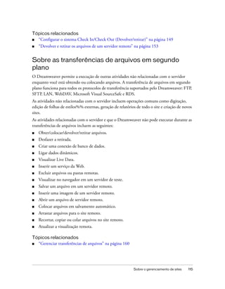 Sobre o gerenciamento de sites 115
Tópicos relacionados
■ “Configurar o sistema Check In/Check Out (Devolver/retirar)” na página 149
■ “Devolver e retirar os arquivos de um servidor remoto” na página 153
Sobre as transferências de arquivos em segundo
plano
O Dreamweaver permite a execução de outras atividades não relacionadas com o servidor
enquanto você está obtendo ou colocando arquivos. A transferência de arquivos em segundo
plano funciona para todos os protocolos de transferência suportados pelo Dreamweaver: FTP,
SFTP, LAN, WebDAV, Microsoft Visual SourceSafe e RDS.
As atividades não relacionadas com o servidor incluem operações comuns como digitação,
edição de folhas de estilos%% externas, geração de relatórios de todo o site e criação de novos
sites.
As atividades relacionadas com o servidor e que o Dreamweaver não pode executar durante as
transferências de arquivos incluem as seguintes:
■ Obter/colocar/devolver/retirar arquivos.
■ Desfazer a retirada.
■ Criar uma conexão de banco de dados.
■ Ligar dados dinâmicos.
■ Visualizar Live Data.
■ Inserir um serviço da Web.
■ Excluir arquivos ou pastas remotas.
■ Visualizar no navegador em um servidor de teste.
■ Salvar um arquivo em um servidor remoto.
■ Inserir uma imagem de um servidor remoto.
■ Abrir um arquivo de servidor remoto.
■ Colocar arquivos em salvamento automático.
■ Arrastar arquivos para o site remoto.
■ Recortar, copiar ou colar arquivos no site remoto.
■ Atualizar a visualização remota.
Tópicos relacionados
■ “Gerenciar transferências de arquivos” na página 160
 