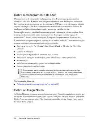 116 Capítulo 4: Gerenciar arquivos
Sobre o mascaramento de sites
O mascaramento de sites permite excluir pastas e tipos de arquivo de operações como
obtenção e colocação. É possível mascarar pastas individuais, mas não arquivos individuais.
Para mascarar arquivos, selecione um tipo de arquivo. O Dreamweaver irá mascarar todos os
arquivos desse tipo. Além disso, o Dreamweaver memorizará as definições de cada site, de
modo que você não tenha que fazer seleções sempre que trabalhar no site.
Por exemplo, se estiver trabalhando em um site grande e não desejar efetuar o upload diário
dos arquivos de multimídia, utilize o mascaramento do site para esconder a pasta de
multimídia. O sistema excluirá os arquivos dessa pasta das operações que afetarem o site.
É possível mascarar pastas e tipos de arquivos do site remoto ou local. O mascaramento exclui
as pastas e os arquivos mascarados nas seguintes operações:
■ Executar as operações Put (Colocar), Get (Obter), Check In (Devolver) e Check Out
(Retirar)
■ Geração de relatórios
■ Localização de arquivos locais e remotos mais recentes
■ Execução de operações no site inteiro, como a verificação e a alteração de links
■ Sincronização
■ Trabalho com o conteúdo do painel Assets (Propriedades)
■ Atualização de modelos e bibliotecas
Tópicos relacionados
■ “Mascarar as pastas e os arquivos do site” na página 163
Sobre o Design Notes
As Design Notes são notas que acompanham um arquivo. Elas estão associadas ao arquivo que
descrevem, mas são armazenadas em outro arquivo. Você pode ver quais arquivos apresentam
Design Notes anexadas no painel Files (Arquivos) expandido: o ícone Design Notes aparece
na coluna Notes (Notas).
NOTA
O Dreamweaver exclui modelos e itens de biblioteca mascarados apenas das
operações de obtenção (Get) e colocação (Put), mas não das operações em lote,
pois isso pode fazer com que fiquem fora de sintonia com suas respectivas
instâncias.
 