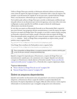Sobre o gerenciamento de sites 117
Utilize as Design Notes para controlar as informações adicionais relativas aos documentos,
como nomes de arquivos de origem de imagens e comentários sobre o status de arquivos. Por
exemplo: se um documento for copiado de um site para outro, é possível adicionar Design
Notes a esse documento, informando que seu original está na pasta do outro site.
Você também pode utilizar as Design Notes para controlar as informações confidenciais que
não pode colocar em um documento por motivos de segurança, como notas sobre como uma
configuração ou preço específico foi escolhido, ou quais os fatores de marketing que
influenciaram uma decisão de projeto.
Se você abrir um arquivo no Macromedia Fireworks ou no Macromedia Flash e exportá-lo
para outro formato, esses programas salvarão automaticamente o nome do arquivo de origem
inicial em um arquivo de Design Notes. Por exemplo, se você abrir o arquivo minha_casa.png
no Fireworks e exportá-lo para minha_casa.gif, o Fireworks criará um arquivo de Design
Notes denominado minha_casa.gif.mno com o nome do arquivo original, como uma URL de
arquivo: absoluto. Assim, as Design Notes correspondentes ao arquivo minha_casa.gif
poderão conter a seguinte linha:
fw_source="file:///Mydisk/sites/assets/orig/myhouse.png"
Uma Design Note semelhante do Flash poderia conter a seguinte linha:
fl_source="file:///Mydisk/sites/assets/orig/myhouse.fla"
Quando a imagem for importada para o Dreamweaver, o arquivo de Design Notes será
automaticamente copiado para o site, juntamente com a imagem. Quando você seleciona
a imagem no Dreamweaver e decide editá-la no Fireworks (consulte “Iniciar um editor de
arquivos de mídia externo” na página 521), o Fireworks abre o arquivo original para edição.
Tópicos relacionados
■ “Ativar e desativar as Design Notes de um site” na página 168
■ “Associar Design Notes a arquivos” na página 169
Sobre os arquivos dependentes
Quando você transfere um documento entre uma pasta local e uma remota no painel Files
(Arquivos), o Dreamweaver oferece a opção de transferir os arquivos dependentes do
documento. Os arquivos dependentes são imagens, folhas de estilos externas e outros arquivos
referenciados no seu documento e que o navegador carrega junto com o documento.
NOTA
Para compartilhar as Design Notes, os usuários deverão definir o mesmo caminho para
a raiz do site (por exemplo, sites/propriedades/orig).
 