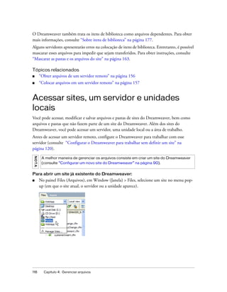 118 Capítulo 4: Gerenciar arquivos
O Dreamweaver também trata os itens de biblioteca como arquivos dependentes. Para obter
mais informações, consulte “Sobre itens de biblioteca” na página 177.
Alguns servidores apresentarão erros na colocação de itens de biblioteca. Entretanto, é possível
mascarar esses arquivos para impedir que sejam transferidos. Para obter instruções, consulte
“Mascarar as pastas e os arquivos do site” na página 163.
Tópicos relacionados
■ “Obter arquivos de um servidor remoto” na página 156
■ “Colocar arquivos em um servidor remoto” na página 157
Acessar sites, um servidor e unidades
locais
Você pode acessar, modificar e salvar arquivos e pastas de sites do Dreamweaver, bem como
arquivos e pastas que não fazem parte de um site do Dreamweaver. Além dos sites do
Dreamweaver, você pode acessar um servidor, uma unidade local ou a área de trabalho.
Antes de acessar um servidor remoto, configure o Dreamweaver para trabalhar com esse
servidor (consulte “Configurar o Dreamweaver para trabalhar sem definir um site” na
página 120).
Para abrir um site já existente do Dreamweaver:
■ No painel Files (Arquivos), em Window (Janela) > Files, selecione um site no menu pop-
up (em que o site atual, o servidor ou a unidade aparece).
NOTA
A melhor maneira de gerenciar os arquivos consiste em criar um site do Dreamweaver
(consulte “Configurar um novo site do Dreamweaver” na página 90).
 