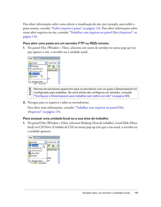 Acessar sites, um servidor e unidades locais 119
Para obter informações sobre como alterar a visualização do site, por exemplo, para exibir a
pasta remota, consulte “Exibir arquivos e pastas” na página 122. Para obter informações sobre
como abrir arquivos no site, consulte “Trabalhar com arquivos no painel Files (Arquivos)” na
página 134.
Para abrir uma pasta em um servidor FTP ou RDS remoto:
1. No painel Files (Window > Files), selecione um nome de servidor no menu pop-up (em
que aparece o site, o servidor ou a unidade atual).
2. Navegue para os arquivos e edite-os normalmente.
Para obter mais informações, consulte “Trabalhar com arquivos no painel Files
(Arquivos)” na página 134.
Para acessar uma unidade local ou a sua área de trabalho:
1. No painel Files (Window > Files), selecione Desktop (Área de trabalho), Local Disk (Disco
local) ou CD Drive (Unidade de CD) no menu pop-up (em que o site atual, o servidor ou
a unidade aparece).
NOTA
Nomes de servidores aparecem para os servidores com os quais o Dreamweaver foi
configurado para trabalhar. Se você ainda não configurou um servidor, consulte
“Configurar o Dreamweaver para trabalhar sem definir um site” na página 120.
 