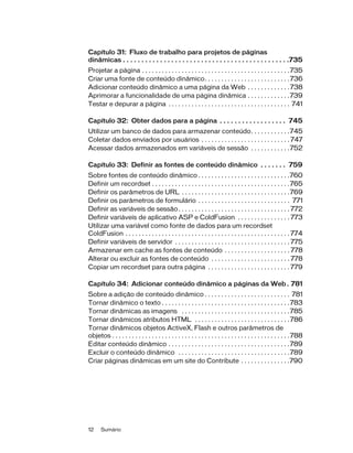 12 Sumário
Capítulo 31: Fluxo de trabalho para projetos de páginas
dinâmicas . . . . . . . . . . . . . . . . . . . . . . . . . . . . . . . . . . . . . . . . . . . . .735
Projetar a página . . . . . . . . . . . . . . . . . . . . . . . . . . . . . . . . . . . . . . . . . . . . .735
Criar uma fonte de conteúdo dinâmico. . . . . . . . . . . . . . . . . . . . . . . . . .736
Adicionar conteúdo dinâmico a uma página da Web . . . . . . . . . . . . .738
Aprimorar a funcionalidade de uma página dinâmica . . . . . . . . . . . . .739
Testar e depurar a página . . . . . . . . . . . . . . . . . . . . . . . . . . . . . . . . . . . . . 741
Capítulo 32: Obter dados para a página . . . . . . . . . . . . . . . . . . 745
Utilizar um banco de dados para armazenar conteúdo. . . . . . . . . . . .745
Coletar dados enviados por usuários . . . . . . . . . . . . . . . . . . . . . . . . . . . 747
Acessar dados armazenados em variáveis de sessão . . . . . . . . . . . .752
Capítulo 33: Definir as fontes de conteúdo dinâmico . . . . . . . 759
Sobre fontes de conteúdo dinâmico . . . . . . . . . . . . . . . . . . . . . . . . . . . .760
Definir um recordset . . . . . . . . . . . . . . . . . . . . . . . . . . . . . . . . . . . . . . . . . .765
Definir os parâmetros de URL . . . . . . . . . . . . . . . . . . . . . . . . . . . . . . . . .769
Definir os parâmetros de formulário . . . . . . . . . . . . . . . . . . . . . . . . . . . . 771
Definir as variáveis de sessão. . . . . . . . . . . . . . . . . . . . . . . . . . . . . . . . . . 772
Definir variáveis de aplicativo ASP e ColdFusion . . . . . . . . . . . . . . . . 773
Utilizar uma variável como fonte de dados para um recordset
ColdFusion . . . . . . . . . . . . . . . . . . . . . . . . . . . . . . . . . . . . . . . . . . . . . . . . . . 774
Definir variáveis de servidor . . . . . . . . . . . . . . . . . . . . . . . . . . . . . . . . . . . 775
Armazenar em cache as fontes de conteúdo . . . . . . . . . . . . . . . . . . . . 778
Alterar ou excluir as fontes de conteúdo . . . . . . . . . . . . . . . . . . . . . . . . 778
Copiar um recordset para outra página . . . . . . . . . . . . . . . . . . . . . . . . . 779
Capítulo 34: Adicionar conteúdo dinâmico a páginas da Web . 781
Sobre a adição de conteúdo dinâmico . . . . . . . . . . . . . . . . . . . . . . . . . . 781
Tornar dinâmico o texto . . . . . . . . . . . . . . . . . . . . . . . . . . . . . . . . . . . . . . .783
Tornar dinâmicas as imagens . . . . . . . . . . . . . . . . . . . . . . . . . . . . . . . . .785
Tornar dinâmicos atributos HTML . . . . . . . . . . . . . . . . . . . . . . . . . . . . .786
Tornar dinâmicos objetos ActiveX, Flash e outros parâmetros de
objetos . . . . . . . . . . . . . . . . . . . . . . . . . . . . . . . . . . . . . . . . . . . . . . . . . . . . . .788
Editar conteúdo dinâmico . . . . . . . . . . . . . . . . . . . . . . . . . . . . . . . . . . . . .789
Excluir o conteúdo dinâmico . . . . . . . . . . . . . . . . . . . . . . . . . . . . . . . . . .789
Criar páginas dinâmicas em um site do Contribute . . . . . . . . . . . . . . .790
 