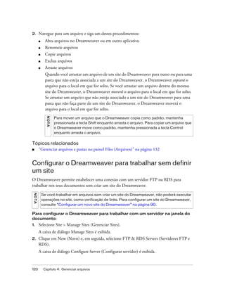 120 Capítulo 4: Gerenciar arquivos
2. Navegue para um arquivo e siga um destes procedimentos:
■ Abra arquivos no Dreamweaver ou em outro aplicativo
■ Renomeie arquivos
■ Copie arquivos
■ Exclua arquivos
■ Arraste arquivos
Quando você arrastar um arquivo de um site do Dreamweaver para outro ou para uma
pasta que não esteja associada a um site do Dreamweaver, o Dreamweaver copiará o
arquivo para o local em que for solto. Se você arrastar um arquivo dentro do mesmo
site do Dreamweaver, o Dreamweaver moverá o arquivo para o local em que for solto.
Se arrastar um arquivo que não esteja associado a um site do Dreamweaver para uma
pasta que não faça parte de um site do Dreamweaver, o Dreamweaver moverá o
arquivo para o local em que for solto.
Tópicos relacionados
■ “Gerenciar arquivos e pastas no painel Files (Arquivos)” na página 132
Configurar o Dreamweaver para trabalhar sem definir
um site
O Dreamweaver permite estabelecer uma conexão com um servidor FTP ou RDS para
trabalhar nos seus documentos sem criar um site do Dreamweaver.
Para configurar o Dreamweaver para trabalhar com um servidor na janela do
documento:
1. Selecione Site > Manage Sites (Gerenciar Sites).
A caixa de diálogo Manage Sites é exibida.
2. Clique em New (Novo) e, em seguida, selecione FTP & RDS Servers (Servidores FTP e
RDS).
A caixa de diálogo Configure Server (Configurar servidor) é exibida.
NOTA
Para mover um arquivo que o Dreamweaver copia como padrão, mantenha
pressionada a tecla Shift enquanto arrasta o arquivo. Para copiar um arquivo que
o Dreamweaver move como padrão, mantenha pressionada a tecla Control
enquanto arrasta o arquivo.
NOTA
Se você trabalhar em arquivos sem criar um site do Dreamweaver, não poderá executar
operações no site, como verificação de links. Para configurar um site do Dreamweaver,
consulte “Configurar um novo site do Dreamweaver” na página 90.
 