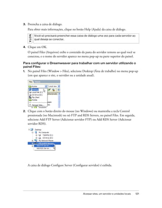 Acessar sites, um servidor e unidades locais 121
3. Preencha a caixa de diálogo.
Para obter mais informações, clique no botão Help (Ajuda) da caixa de diálogo.
4. Clique em OK.
O painel Files (Arquivos) exibe o conteúdo da pasta do servidor remoto ao qual você se
conectou, e o nome do servidor aparece no menu pop-up na parte superior do painel.
Para configurar o Dreamweaver para trabalhar com um servidor utilizando o
painel Files:
1. No painel Files (Window > Files), selecione Desktop (Área de trabalho) no menu pop-up
(em que aparece o site, o servidor ou a unidade atual).
2. Clique com o botão direito do mouse (no Windows) ou mantenha a tecla Control
pressionada (no Macintosh) no nó FTP and RDS Servers, no painel Files. Em seguida,
selecione Add FTP Server (Adicionar servidor FTP) ou Add RDS Server (Adicionar
servidor RDS).
A caixa de diálogo Configure Server (Configurar servidor) é exibida.
NOTA
Você só precisará preencher essa caixa de diálogo uma vez para cada servidor ao
qual deseja se conectar.
 