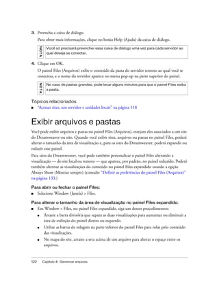122 Capítulo 4: Gerenciar arquivos
3. Preencha a caixa de diálogo.
Para obter mais informações, clique no botão Help (Ajuda) da caixa de diálogo.
4. Clique em OK.
O painel Files (Arquivos) exibe o conteúdo da pasta do servidor remoto ao qual você se
conectou, e o nome do servidor aparece no menu pop-up na parte superior do painel.
Tópicos relacionados
■ “Acessar sites, um servidor e unidades locais” na página 118
Exibir arquivos e pastas
Você pode exibir arquivos e pastas no painel Files (Arquivos), estejam eles associados a um site
do Dreamweaver ou não. Quando você exibir sites, arquivos ou pastas no painel Files, poderá
alterar o tamanho da área de visualização e, para os sites do Dreamweaver, poderá expandir ou
reduzir esse painel.
Para sites do Dreamweaver, você pode também personalizar o painel Files alterando a
visualização — do site local ou remoto — que aparece, por padrão, no painel reduzido. Poderá
também alternar as visualizações do conteúdo no painel Files expandido usando a opção
Always Show (Mostrar sempre) (consulte “Definir as preferências do painel Files (Arquivos)”
na página 133.)
Para abrir ou fechar o painel Files:
■ Selecione Window (Janela) > Files.
Para alterar o tamanho da área de visualização no painel Files expandido:
■ Em Window > Files, no painel Files expandido, siga um destes procedimentos:
■ Arraste a barra divisória que separa as duas visualizações para aumentar ou diminuir a
área de exibição do painel direito ou esquerdo.
■ Utilize as barras de rolagem na parte inferior do painel Files para rolar pelo conteúdo
das visualizações.
■ No mapa do site, arraste a seta acima de um arquivo para alterar o espaço entre os
arquivos.
NOTA
Você só precisará preencher essa caixa de diálogo uma vez para cada servidor ao
qual deseja se conectar.
NOTA
No caso de pastas grandes, pode levar alguns minutos para que o painel Files exiba
a pasta.
 