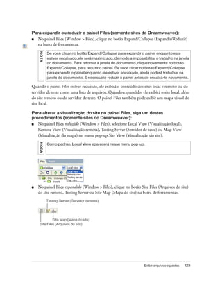 Exibir arquivos e pastas 123
Para expandir ou reduzir o painel Files (somente sites do Dreamweaver):
■ No painel Files (Window > Files), clique no botão Expand/Collapse (Expandir/Reduzir)
na barra de ferramentas.
Quando o painel Files estiver reduzido, ele exibirá o conteúdo dos sites local e remoto ou do
servidor de teste como uma lista de arquivos. Quando expandido, ele exibirá o site local, além
do site remoto ou do servidor de teste. O painel Files também pode exibir um mapa visual do
site local.
Para alterar a visualização do site no painel Files, siga um destes
procedimentos (somente sites do Dreamweaver):
■ No painel Files reduzido (Window > Files), selecione Local View (Visualização local),
Remote View (Visualização remota), Testing Server (Servidor de teste) ou Map View
(Visualização do mapa) no menu pop-up Site View (Visualização do site).
■ No painel Files expandido (Window > Files), clique no botão Site Files (Arquivos do site)
do site remoto, Testing Server ou Site Map (Mapa do site) na barra de ferramentas.
NOTA
Se você clicar no botão Expand/Collapse para expandir o painel enquanto este
estiver encaixado, ele será maximizado, de modo a impossibilitar o trabalho na janela
do documento. Para retornar à janela do documento, clique novamente no botão
Expand/Collapse, para reduzir o painel. Se você clicar no botão Expand/Collapse
para expandir o painel enquanto ele estiver encaixado, ainda poderá trabalhar na
janela do documento. É necessário reduzir o painel antes de encaixá-lo novamente.
NOTA
Como padrão, Local View aparecerá nesse menu pop-up.
Site Files (Arquivos do site)
Testing Server (Servidor de teste)
Site Map (Mapa do site)
 