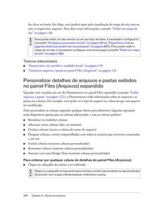 124 Capítulo 4: Gerenciar arquivos
Ao clicar no botão Site Map, você poderá optar pela visualização do mapa do site com ou
sem os respectivos arquivos. Para obter mais informações, consulte “Exibir um mapa de
site” na página 138.
Tópicos relacionados
■ “Acessar sites, um servidor e unidades locais” na página 118
■ “Gerenciar arquivos e pastas no painel Files (Arquivos)” na página 132
Personalizar detalhes de arquivos e pastas exibidos
no painel Files (Arquivos) expandido
Quando você visualiza um site do Dreamweaver no painel Files expandido (consulte “Exibir
arquivos e pastas” na página 122), o Dreamweaver exibe informações sobre os arquivos e as
pastas em colunas. Por exemplo, você pode ver o tipo de arquivo ou a data em que um arquivo
foi modificado.
Pode personalizar as colunas seguindo qualquer destes procedimentos (algumas operações
estão disponíveis apenas para as colunas adicionadas, e não as colunas padrão):
■ Reordenar ou realinhar colunas
■ Adicionar novas colunas (dez, no máximo)
■ Ocultar colunas (exceto a coluna do nome do arquivo)
■ Designar colunas a serem compartilhadas com todos os usuários que estiverem conectados
a um site
■ Excluir colunas (somente colunas personalizadas)
■ Renomear colunas (somente colunas personalizadas)
■ Associar com uma Design Note (somente colunas personalizadas)
Para ordenar por qualquer coluna de detalhes do painel Files (Arquivos):
■ Clique no cabeçalho da coluna a ser ordenada.
NOTA
Para poder exibir um site remoto ou um servidor de teste, é necessário configurá-lo
(consulte “Configurar uma pasta remota” na página 94 ou “Especificar onde as
páginas dinâmicas podem ser processadas” na página 667). Para poder exibir o
mapa de um site, é necessário configurar uma home page (consulte “Exibir um mapa
de site” na página 138).
DICA
Clique no cabeçalho novamente para inverter a ordem (ascendente ou descendente)
de acordo com a qual o Dreamweaver ordenará a coluna.
 