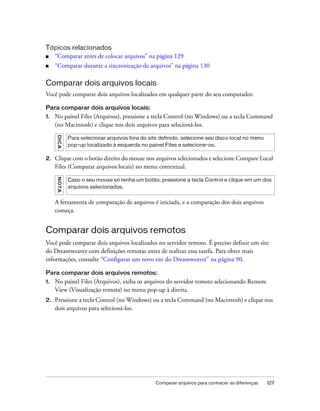 Comparar arquivos para conhecer as diferenças 127
Tópicos relacionados
■ “Comparar antes de colocar arquivos” na página 129
■ “Comparar durante a sincronização de arquivos” na página 130
Comparar dois arquivos locais
Você pode comparar dois arquivos localizados em qualquer parte do seu computador.
Para comparar dois arquivos locais:
1. No painel Files (Arquivos), pressione a tecla Control (no Windows) ou a tecla Command
(no Macintosh) e clique nos dois arquivos para selecioná-los.
2. Clique com o botão direito do mouse nos arquivos selecionados e selecione Compare Local
Files (Comparar arquivos locais) no menu contextual.
A ferramenta de comparação de arquivos é iniciada, e a comparação dos dois arquivos
começa.
Comparar dois arquivos remotos
Você pode comparar dois arquivos localizados no servidor remoto. É preciso definir um site
do Dreamweaver com definições remotas antes de realizar essa tarefa. Para obter mais
informações, consulte “Configurar um novo site do Dreamweaver” na página 90.
Para comparar dois arquivos remotos:
1. No painel Files (Arquivos), exiba os arquivos do servidor remoto selecionando Remote
View (Visualização remota) no menu pop-up à direita.
2. Pressione a tecla Control (no Windows) ou a tecla Command (no Macintosh) e clique nos
dois arquivos para selecioná-los.
DICA
Para selecionar arquivos fora do site definido, selecione seu disco local no menu
pop-up localizado à esquerda no painel Files e selecione-os.
NOTA
Caso o seu mouse só tenha um botão, pressione a tecla Control e clique em um dos
arquivos selecionados.
 