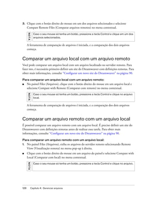 128 Capítulo 4: Gerenciar arquivos
3. Clique com o botão direito do mouse em um dos arquivos selecionados e selecione
Compare Remote Files (Comparar arquivos remotos) no menu contextual.
A ferramenta de comparação de arquivos é iniciada, e a comparação dos dois arquivos
começa.
Comparar um arquivo local com um arquivo remoto
Você pode comparar um arquivo local com um arquivo localizado no servidor remoto. Para
fazer isto, é necessário primeiro definir um site do Dreamweaver com definições remotas. Para
obter mais informações, consulte “Configurar um novo site do Dreamweaver” na página 90.
Para comparar um arquivo local com um arquivo remoto:
■ No painel Files (Arquivos), clique com o botão direito do mouse em um arquivo local e
selecione Compare with Remote (Comparar com remoto) no menu contextual.
A ferramenta de comparação de arquivos é iniciada, e a comparação dos dois arquivos
começa.
Comparar um arquivo remoto com um arquivo local
É possível comparar um arquivo remoto com um arquivo local. É preciso definir um site do
Dreamweaver com definições remotas antes de realizar essa tarefa. Para obter mais
informações, consulte “Configurar um novo site do Dreamweaver” na página 90.
Para comparar um arquivo remoto com um arquivo local:
1. No painel Files (Arquivos), exiba os arquivos do servidor remoto selecionando Remote
View (Visualização remota) no menu pop-up à direita.
■ Clique com o botão direito do mouse em um arquivo do painel e selecione Compare with
Local (Comparar com local) no menu contextual.
NOTA
Caso o seu mouse só tenha um botão, pressione a tecla Control e clique em um dos
arquivos selecionados.
NOTA
Caso o seu mouse só tenha um botão, pressione a tecla Control e clique no arquivo
local.
NOTA
Caso o seu mouse só tenha um botão, pressione a tecla Control e clique no arquivo.
 
