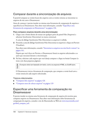 130 Capítulo 4: Gerenciar arquivos
Comparar durante a sincronização de arquivos
É possível comparar as versões locais dos arquivos com as versões remotas ao sincronizar os
arquivos do site com o Dreamweaver.
Antes de começar, é preciso instalar no sistema uma ferramenta de comparação de arquivos e
especificá-la no Dreamweaver. Para obter mais informações, consulte “Especificar uma
ferramenta de comparação no Dreamweaver” na página 130.
Para comparar arquivos durante uma sincronização:
1. Clique com o botão direito do mouse em qualquer parte do painel Files (Arquivos) e
selecione Synchronize (Sincronizar) no menu contextual.
A caixa de diálogo Synchronize Files (Sincronizar os arquivos) é exibida.
2. Preencha a caixa de diálogo Synchronize Files (Sincronizar os arquivos) e clique em Preview
(Visualizar).
Para obter mais informações, consulte “Sincronizar os arquivos nos sites local e remoto” na
página 161.
Depois que você clicar em Preview, o Dreamweaver listará os arquivos selecionados e as
ações que executará durante a sincronização.
3. Na lista, selecione cada arquivo que você deseja comparar e clique no botão Compare (o
ícone com duas pequenas páginas).
O Dreamweaver inicia a ferramenta de comparação, que compara a versão local com a
versão remota de cada arquivo selecionado.
Tópicos relacionados
■ “Comparar dois arquivos” na página 126
■ “Comparar antes de colocar arquivos” na página 129
Especificar uma ferramenta de comparação no
Dreamweaver
É preciso instalar no sistema uma ferramenta de comparação de arquivos de terceiros para
comparar arquivos no Dreamweaver. Para obter mais informações sobre ferramentas de
comparação de arquivos, consulte o site da Macromedia na Web em www.macromedia.com/
go/dw8_compare_util.
NOTA
O arquivo deve ser baseado em texto, como os arquivos HTML ou ColdFusion.
 