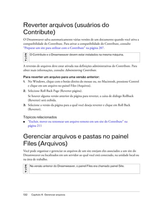132 Capítulo 4: Gerenciar arquivos
Reverter arquivos (usuários do
Contribute)
O Dreamweaver salva automaticamente várias versões de um documento quando você ativa a
compatibilidade do Contribute. Para ativar a compatibilidade do Contribute, consulte
“Preparar um site para utilizar com o Contribute” na página 207.
A reversão de arquivos deve estar ativada nas definições administrativas do Contribute. Para
obter mais informações, consulte Administering Contribute.
Para reverter um arquivo para uma versão anterior:
1. No Windows, clique com o botão direito do mouse ou, no Macintosh, pressione Control
e clique em um arquivo no painel Files (Arquivos).
2. Selecione Roll Back Page (Reverter página).
Se houver alguma versão anterior da página para reverter, a caixa de diálogo Rollback
(Reverter) será exibida.
3. Selecione a versão da página para a qual você deseja reverter e clique em Roll Back
(Reverter).
Tópicos relacionados
■ “Excluir, mover ou renomear um arquivo remoto em um site do Contribute” na
página 211
Gerenciar arquivos e pastas no painel
Files (Arquivos)
Você pode organizar e gerenciar os arquivos de um site estejam eles associados a um site do
Dreamweaver ou localizados em um servidor ao qual você está conectado, na unidade local ou
na área de trabalho.
NOTA
O Contribute e o Dreamweaver devem estar instalados na mesma máquina.
NOTA
Na versão anterior do Dreamweaver, o painel Files era chamado painel Site.
 