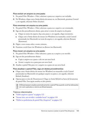 Gerenciar arquivos e pastas no painel Files (Arquivos) 135
Para excluir um arquivo ou uma pasta:
1. No painel Files (Window > Files), selecione a pasta ou o arquivo a ser excluído.
2. No Windows, clique com o botão direito do mouse ou, no Macintosh, pressione Control
e, em seguida, selecione Delete (Excluir).
Para renomear um arquivo ou uma pasta:
1. No painel Files (Window > Files), selecione a pasta ou o arquivo a ser renomeado.
2. Siga um dos procedimentos abaixo, para ativar o nome do arquivo ou da pasta:
■ Clique no nome do arquivo, faça uma pausa e, em seguida, clique novamente.
■ Clique com o botão direito do mouse (no Windows) ou mantenha a tecla Control
pressionada (no Macintosh) no ícone do arquivo e, em seguida, selecione Rename
(Renomear).
3. Digite o novo nome sobre o nome existente.
4. Pressione a tecla Enter (no Windows) ou Return (no Macintosh).
Para mover um arquivo ou uma pasta:
1. No painel Files (Window > Files) selecione a pasta ou o arquivo a ser movido.
2. Siga um dos procedimentos abaixo:
■ Copie o arquivo ou a pasta e cole em um novo local.
■ Arraste o arquivo ou a pasta para um novo local.
3. Atualize o painel Files para ver o arquivo ou a pasta em seu novo local.
Para atualizar o painel Files, siga um destes procedimentos:
■ Clique com o botão direito do mouse (no Windows) ou mantenha a tecla Control
pressionada (no Macintosh) em qualquer arquivo ou pasta e, em seguida, selecione
Refresh (Atualizar).
■ (Apenas para os sites do Dreamweaver) Clique no botão Refresh na barra de ferramentas
do painel Files. Essa opção atualiza os dois painéis.
Tópicos relacionados
■ “Exibir arquivos e pastas” na página 122
■ “Acessar sites, um servidor e unidades locais” na página 118
■ “Definir as preferências do painel Files (Arquivos)” na página 133
NOTA
O Dreamweaver atualiza automaticamente o painel Files quando você faz alterações
em outro aplicativo e retorna ao Dreamweaver.
 