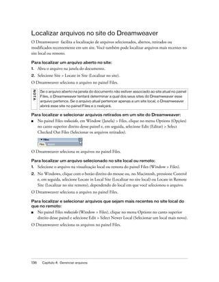 136 Capítulo 4: Gerenciar arquivos
Localizar arquivos no site do Dreamweaver
O Dreamweaver facilita a localização de arquivos selecionados, abertos, retirados ou
modificados recentemente em um site. Você também pode localizar arquivos mais recentes no
site local ou remoto.
Para localizar um arquivo aberto no site:
1. Abra o arquivo na janela do documento.
2. Selecione Site > Locate in Site (Localizar no site).
O Dreamweaver seleciona o arquivo no painel Files.
Para localizar e selecionar arquivos retirados em um site do Dreamweaver:
■ No painel Files reduzido, em Window (Janela) > Files, clique no menu Options (Opções)
no canto superior direito desse painel e, em seguida, selecione Edit (Editar) > Select
Checked Out Files (Selecionar os arquivos retirados).
O Dreamweaver seleciona os arquivos no painel Files.
Para localizar um arquivo selecionado no site local ou remoto:
1. Selecione o arquivo na visualização local ou remota do painel Files (Window > Files).
2. No Windows, clique com o botão direito do mouse ou, no Macintosh, pressione Control
e, em seguida, selecione Locate in Local Site (Localizar no site local) ou Locate in Remote
Site (Localizar no site remoto), dependendo do local em que você selecionou o arquivo.
O Dreamweaver seleciona o arquivo no painel Files.
Para localizar e selecionar arquivos que sejam mais recentes no site local do
que no remoto:
■ No painel Files reduzido (Window > Files), clique no menu Options no canto superior
direito desse painel e selecione Edit > Select Newer Local (Selecionar um local mais novo).
O Dreamweaver seleciona os arquivos no painel Files.
NOTA
Se o arquivo aberto na janela do documento não estiver associado ao site atual no painel
Files, o Dreamweaver tentará determinar a qual dos seus sites do Dreamweaver esse
arquivo pertence. Se o arquivo atual pertencer apenas a um site local, o Dreamweaver
abrirá esse site no painel Files e o realçará.
 