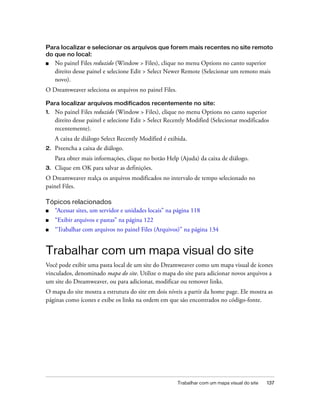 Trabalhar com um mapa visual do site 137
Para localizar e selecionar os arquivos que forem mais recentes no site remoto
do que no local:
■ No painel Files reduzido (Window > Files), clique no menu Options no canto superior
direito desse painel e selecione Edit > Select Newer Remote (Selecionar um remoto mais
novo).
O Dreamweaver seleciona os arquivos no painel Files.
Para localizar arquivos modificados recentemente no site:
1. No painel Files reduzido (Window > Files), clique no menu Options no canto superior
direito desse painel e selecione Edit > Select Recently Modified (Selecionar modificados
recentemente).
A caixa de diálogo Select Recently Modified é exibida.
2. Preencha a caixa de diálogo.
Para obter mais informações, clique no botão Help (Ajuda) da caixa de diálogo.
3. Clique em OK para salvar as definições.
O Dreamweaver realça os arquivos modificados no intervalo de tempo selecionado no
painel Files.
Tópicos relacionados
■ “Acessar sites, um servidor e unidades locais” na página 118
■ “Exibir arquivos e pastas” na página 122
■ “Trabalhar com arquivos no painel Files (Arquivos)” na página 134
Trabalhar com um mapa visual do site
Você pode exibir uma pasta local de um site do Dreamweaver como um mapa visual de ícones
vinculados, denominado mapa do site. Utilize o mapa do site para adicionar novos arquivos a
um site do Dreamweaver, ou para adicionar, modificar ou remover links.
O mapa do site mostra a estrutura do site em dois níveis a partir da home page. Ele mostra as
páginas como ícones e exibe os links na ordem em que são encontrados no código-fonte.
 
