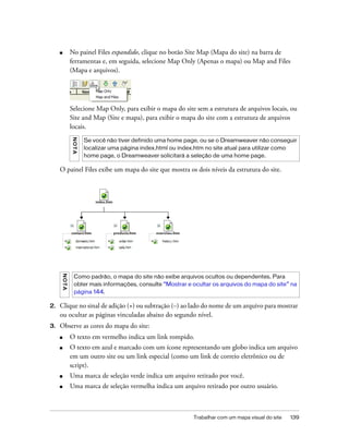 Trabalhar com um mapa visual do site 139
■ No painel Files expandido, clique no botão Site Map (Mapa do site) na barra de
ferramentas e, em seguida, selecione Map Only (Apenas o mapa) ou Map and Files
(Mapa e arquivos).
Selecione Map Only, para exibir o mapa do site sem a estrutura de arquivos locais, ou
Site and Map (Site e mapa), para exibir o mapa do site com a estrutura de arquivos
locais.
O painel Files exibe um mapa do site que mostra os dois níveis da estrutura do site.
2. Clique no sinal de adição (+) ou subtração (–) ao lado do nome de um arquivo para mostrar
ou ocultar as páginas vinculadas abaixo do segundo nível.
3. Observe as cores do mapa do site:
■ O texto em vermelho indica um link rompido.
■ O texto em azul e marcado com um ícone representando um globo indica um arquivo
em um outro site ou um link especial (como um link de correio eletrônico ou de
script).
■ Uma marca de seleção verde indica um arquivo retirado por você.
■ Uma marca de seleção vermelha indica um arquivo retirado por outro usuário.
NOTA
Se você não tiver definido uma home page, ou se o Dreamweaver não conseguir
localizar uma página index.html ou index.htm no site atual para utilizar como
home page, o Dreamweaver solicitará a seleção de uma home page.
NOTA
Como padrão, o mapa do site não exibe arquivos ocultos ou dependentes. Para
obter mais informações, consulte “Mostrar e ocultar os arquivos do mapa do site” na
página 144.
 