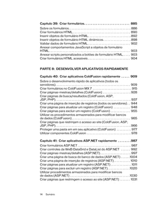 14 Sumário
Capítulo 39: Criar formulários. . . . . . . . . . . . . . . . . . . . . . . . . . . 885
Sobre os formulários. . . . . . . . . . . . . . . . . . . . . . . . . . . . . . . . . . . . . . . . . .886
Criar formulários HTML . . . . . . . . . . . . . . . . . . . . . . . . . . . . . . . . . . . . . . 890
Inserir objetos de formulário HTML. . . . . . . . . . . . . . . . . . . . . . . . . . . . .892
Inserir objetos de formulário HTML dinâmicos. . . . . . . . . . . . . . . . . . .898
Validar dados de formulário HTML . . . . . . . . . . . . . . . . . . . . . . . . . . . . 902
Anexar comportamentos JavaScript a objetos de formulário
HTML. . . . . . . . . . . . . . . . . . . . . . . . . . . . . . . . . . . . . . . . . . . . . . . . . . . . . . 903
Anexar scripts personalizados a botões de formulário HTML. . . . . 903
Criar formulários HTML acessíveis . . . . . . . . . . . . . . . . . . . . . . . . . . . . 904
PARTE 8: DESENVOLVER APLICATIVOS RAPIDAMENTE
Capítulo 40: Criar aplicativos ColdFusion rapidamente . . . . . 909
Sobre o desenvolvimento rápido de aplicativos (todos os
servidores). . . . . . . . . . . . . . . . . . . . . . . . . . . . . . . . . . . . . . . . . . . . . . . . . . 909
Criar formulários no ColdFusion MX 7 . . . . . . . . . . . . . . . . . . . . . . . . . . 915
Criar páginas-mestras/detalhes (ColdFusion) . . . . . . . . . . . . . . . . . . .928
Criar páginas de busca/resultados (ColdFusion, ASP,
JSP, PHP). . . . . . . . . . . . . . . . . . . . . . . . . . . . . . . . . . . . . . . . . . . . . . . . . . .937
Criar uma página de inserção de registros (todos os servidores) . . 944
Criar páginas para atualizar um registro (ColdFusion) . . . . . . . . . . . 948
Criar páginas para excluir um registro (ColdFusion) . . . . . . . . . . . . . 955
Utilizar os procedimentos armazenados para modificar bancos
de dados (ColdFusion) . . . . . . . . . . . . . . . . . . . . . . . . . . . . . . . . . . . . . . . 965
Criar páginas que restrinjam o acesso ao site (ColdFusion, ASP,
JSP, PHP). . . . . . . . . . . . . . . . . . . . . . . . . . . . . . . . . . . . . . . . . . . . . . . . . . .966
Proteger uma pasta em em seu aplicativo (ColdFusion) . . . . . . . . . . 977
Utilizar componentes ColdFusion . . . . . . . . . . . . . . . . . . . . . . . . . . . . . .978
Capítulo 41: Criar aplicativos ASP.NET rapidamente . . . . . . . .987
Criar formulários ASP.NET . . . . . . . . . . . . . . . . . . . . . . . . . . . . . . . . . . . .987
Criar controles da WeB DataGrid e DataList do ASP.NET . . . . . . 992
Criar páginas-mestras/detalhes (ASP.NET) . . . . . . . . . . . . . . . . . . . . .997
Criar uma página de busca do banco de dados (ASP.NET) . . . . . .1004
Criar uma página de inserção de registros (ASP.NET). . . . . . . . . . . 1010
Criar páginas para atualizar um registro (ASP.NET) . . . . . . . . . . . . . . 1011
Criar páginas para excluir um registro (ASP.NET). . . . . . . . . . . . . . .1020
Utilizar procedimentos armazenados para modificar bancos
de dados (ASP.NET) . . . . . . . . . . . . . . . . . . . . . . . . . . . . . . . . . . . . . . . .1030
Criar páginas que restringem o acesso ao site (ASP.NET) . . . . . . . 1031
 