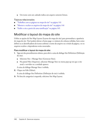 140 Capítulo 4: Gerenciar arquivos
■ Um ícone com um cadeado indica um arquivo somente leitura.
Tópicos relacionados
■ “Trabalhar com as páginas no mapa do site” na página 141
■ “Mostrar e ocultar os arquivos do mapa do site” na página 144
■ “Exibir o site a partir de uma ramificação” na página 145
Modificar o layout do mapa do site
Utilize as opções de Site Map Layout (Layout do mapa do site) para personalizar a aparência
do mapa do site. Você poderá alterar a home page e o número de colunas exibidas, bem como
definir se os identificadores de ícones exibirão o nome do arquivo ou o título da página, e se os
arquivos ocultos e dependentes serão mostrados.
Para modificar o layout do mapa do site:
1. Siga um dos procedimentos abaixo, para abrir a caixa de diálogo Site Definition (Definição
do site):
■ Selecione Site > Manage Sites (Gerenciar Sites).
■ No painel Files (Arquivos), selecione Manage Sites no menu pop-up em que o site
atual, o servidor ou a unidade aparece.
A caixa de diálogo Manage Sites é exibida.
2. Clique em Edit (Editar).
A caixa de diálogo Site Definition (Definição do site) é exibida.
3. Na lista de categorias à esquerda, selecione Site Map Layout.
 