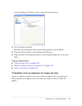 Trabalhar com um mapa visual do site 141
A caixa de diálogo Site Definition exibe as opções de Site Map Layout.
4. Faça as alterações necessárias.
Para obter mais informações, clique no botão Help (Ajuda) da caixa de diálogo.
5. Clique em OK para fechar a caixa de diálogo Site Definition.
6. Clique em Done (Concluído) para fechar a caixa de diálogo Manage Sites, se ela estiver
aberta.
Tópicos relacionados
■ “Exibir um mapa de site” na página 138
■ “Mostrar e ocultar os arquivos do mapa do site” na página 144
■ “Salvar o mapa do site” na página 146
Trabalhar com as páginas no mapa do site
Durante o trabalho no mapa do site, é possível selecionar páginas, abrir uma página para
edição, adicionar novas páginas ao site, criar links entre arquivos e alterar os títulos das
páginas.
 