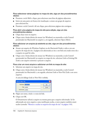 142 Capítulo 4: Gerenciar arquivos
Para selecionar várias páginas no mapa do site, siga um dos procedimentos
abaixo:
■ Pressione a tecla Shift e clique, para selecionar uma faixa de páginas adjacentes.
■ Inicie em uma parte em branco da visualização e arraste um grupo de arquivos
para selecioná-los.
■ Pressione a tecla Control e dê um clique, para selecionar páginas não-contíguas.
Para abrir uma página do mapa do site para edição, siga um dos
procedimentos abaixo:
■ Clique duas vezes no arquivo.
■ Clique com o botão direito do mouse (no Windows) ou mantenha a tecla Control
pressionada (no Macintosh) no arquivo e, em seguida, selecione Open (Abrir).
Para adicionar um arquivo já existente ao site, siga um dos procedimentos
abaixo:
■ Arraste um arquivo do Windows Explorer ou do Macintosh Finder e solte-o em um
arquivo do mapa do site. A página será adicionada ao site e um link será criado entre ela e
o arquivo no qual for solta.
■ Clique com o botão direito do mouse (no Windows) ou mantenha a tecla Control
pressionada (no Macintosh) no arquivo no mapa do site, selecione Link to Existing File
(Link a um arquivo existente) e procure o arquivo.
Para criar um novo arquivo e adicionar um link no mapa do site:
1. Selecione um arquivo no mapa do site.
2. Clique com o botão direito do mouse (no Windows) ou mantenha a tecla Control
pressionada (no Macintosh) e, em seguida, selecione Link to New File (Link a um novo
arquivo).
A caixa de diálogo Link to New File é exibida.
3. Digite um nome, título e o texto do link.
4. Clique em OK.
O Dreamweaver salvará o arquivo na mesma pasta que o arquivo selecionado. Se for
adicionado um novo arquivo a uma ramificação oculta, o novo arquivo também estará
oculto (consulte “Mostrar e ocultar os arquivos do mapa do site” na página 144).
 