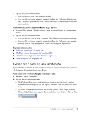 Trabalhar com um mapa visual do site 145
2. Siga um dos procedimentos abaixo:
■ Selecione View > Show Files Marked as Hidden.
■ Selecione View > Layout para abrir a caixa de diálogo Site Definition (Definição do
site) e marque a opção Display Files Marked as Hidden (Exibir os arquivos marcados
como ocultos).
Para mostrar arquivos dependentes no mapa do site:
1. No painel Files reduzido (Window > Files), clique no menu Options no canto superior
direito.
2. Siga um dos procedimentos abaixo:
■ Selecione View (Exibir) > Show Dependent Files (Mostrar os arquivos dependentes).
■ Selecione View > Layout para abrir a caixa de diálogo Site Definition e, em seguida,
selecione a opção Display Dependent Files (Exibir os arquivos dependentes).
Tópicos relacionados
■ “Exibir um mapa de site” na página 138
■ “Modificar o layout do mapa do site” na página 140
■ “Trabalhar com as páginas no mapa do site” na página 141
■ “Salvar o mapa do site” na página 146
Exibir o site a partir de uma ramificação
É possível exibir os detalhes de uma determinada seção de um site, tomando como ponto de
referência uma das ramificações do mapa do site.
Para exibir uma outra ramificação no mapa do site:
1. Selecione a página a ser exibida.
2. Siga um dos procedimentos abaixo:
■ No Windows, clique com o botão direito do mouse ou, no Macintosh, pressione
Control e clique no mapa do site. Em seguida, selecione View as Root (Exibir como
raiz).
■ No painel Files (Arquivos) reduzido, em Window (Janela) > Files, clique no menu
Options (Opções) no canto superior direito e selecione View (Exibir) > View as Root.
 
