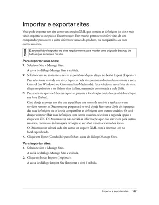 Importar e exportar sites 147
Importar e exportar sites
Você pode exportar um site como um arquivo XML que contém as definições do site e mais
tarde importar o site para o Dreamweaver. Esse recurso permite transferir sites de um
computador para outro e entre diferentes versões do produto, ou compartilhá-los com
outros usuários.
Para exportar seus sites:
1. Selecione Site > Manage Sites.
A caixa de diálogo Manage Sites é exibida.
2. Selecione um ou mais sites a serem exportados e depois clique no botão Export (Exportar).
Para selecionar mais de um site, clique em cada site pressionando simultaneamente a tecla
Control (no Windows) ou Command (no Macintosh). Para selecionar uma faixa de sites,
clique no primeiro e no último sites da lista, mantendo pressionada a tecla Shift.
3. Para cada site que você desejar exportar, procure a localização onde deseja salvá-lo e clique
em Save (Salvar).
Caso deseje exportar um site que especifique um nome de usuário e senha para um
servidor remoto, o Dreamweaver perguntará se você deseja fazer uma cópia de segurança
das suas definições ou se deseja compartilhar as definições com outros usuários. Se você
desejar compartilhar suas definições com outros usuários, selecione a segunda opção e
clique em OK. O Dreamweaver não salvará as informações que não serviriam para outros
usuários, como suas informações de login no servidor remoto e caminhos locais.
O Dreamweaver salvará cada site como um arquivo XML com a extensão .ste no
local especificado.
4. Clique em Done (Concluído) para fechar a caixa de diálogo Manage Sites.
Para importar sites:
1. Selecione Site > Manage Sites.
A caixa de diálogo Manage Sites é exibida.
2. Clique no botão Import (Importar).
A caixa de diálogo Import Site (Importar o site) é exibida.
DICA
É aconselhável exportar os sites regularmente para manter uma cópia de backup de
tudo o que acontece no site.
 
