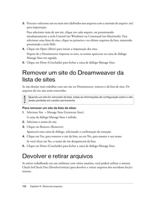 148 Capítulo 4: Gerenciar arquivos
3. Procure e selecione um ou mais sites (definidos nos arquivos com a extensão de arquivo .ste)
para importação.
Para selecionar mais de um site, clique em cada arquivo .ste pressionando
simultaneamente a tecla Control (no Windows) ou Command (no Macintosh). Para
selecionar uma faixa de sites, clique no primeiro e no último arquivos da lista, mantendo
pressionada a tecla Shift.
4. Clique em Open (Abrir) para iniciar a importação dos sites.
Depois de o Dreamweaver importar os sites, os nomes aparecem na caixa de diálogo
Manage Sites em seguida.
5. Clique em Done (Concluído) para fechar a caixa de diálogo Manage Sites.
Remover um site do Dreamweaver da
lista de sites
Se não desejar mais trabalhar com um site no Dreamweaver, remova-o da lista de sites. Os
arquivos do site não serão removidos.
Para remover um site da lista de sites:
1. Selecione Site > Manage Sites (Gerenciar Sites).
A caixa de diálogo Manage Sites é exibida.
2. Selecione o nome do site.
3. Clique em Remove (Remover).
Aparecerá uma caixa de diálogo, solicitando a confirmação da remoção.
4. Clique em Yes, para remover o site da lista, ou em No, para manter o seu nome.
Se você clicar em Yes, o nome do site desaparecerá da lista.
5. Clique em Done (Concluído) para fechar a caixa de diálogo Manage Sites.
Devolver e retirar arquivos
Se estiver trabalhando em um ambiente com vários usuários, você poderá utilizar o sistema
Check In/Check Out (Devolver/retirar) para devolver e retirar arquivos dos servidores local e
remoto.
NOTA
Quando um site for removido da lista, todas as informações de configuração sobre o site
serão perdidas em caráter permanente.
 