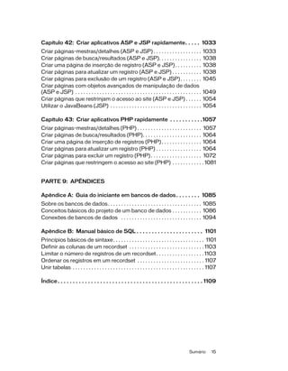 Sumário 15
Capítulo 42: Criar aplicativos ASP e JSP rapidamente. . . . . 1033
Criar páginas-mestras/detalhes (ASP e JSP) . . . . . . . . . . . . . . . . . . 1033
Criar páginas de busca/resultados (ASP e JSP). . . . . . . . . . . . . . . . 1038
Criar uma página de inserção de registro (ASP e JSP). . . . . . . . . . 1038
Criar páginas para atualizar um registro (ASP e JSP) . . . . . . . . . . . 1038
Criar páginas para exclusão de um registro (ASP e JSP). . . . . . . . 1045
Criar páginas com objetos avançados de manipulação de dados
(ASP e JSP) . . . . . . . . . . . . . . . . . . . . . . . . . . . . . . . . . . . . . . . . . . . . . . . 1049
Criar páginas que restrinjam o acesso ao site (ASP e JSP) . . . . . . 1054
Utilizar o JavaBeans (JSP) . . . . . . . . . . . . . . . . . . . . . . . . . . . . . . . . . . 1054
Capítulo 43: Criar aplicativos PHP rapidamente . . . . . . . . . . .1057
Criar páginas-mestras/detalhes (PHP) . . . . . . . . . . . . . . . . . . . . . . . . 1057
Criar páginas de busca/resultados (PHP). . . . . . . . . . . . . . . . . . . . . . 1064
Criar uma página de inserção de registros (PHP). . . . . . . . . . . . . . . 1064
Criar páginas para atualizar um registro (PHP) . . . . . . . . . . . . . . . . . 1064
Criar páginas para excluir um registro (PHP) . . . . . . . . . . . . . . . . . . . 1072
Criar páginas que restringem o acesso ao site (PHP) . . . . . . . . . . . . 1081
PARTE 9: APÊNDICES
Apêndice A: Guia do iniciante em bancos de dados. . . . . . . . 1085
Sobre os bancos de dados. . . . . . . . . . . . . . . . . . . . . . . . . . . . . . . . . . . 1085
Conceitos básicos do projeto de um banco de dados . . . . . . . . . . . 1086
Conexões de bancos de dados . . . . . . . . . . . . . . . . . . . . . . . . . . . . . . 1094
Apêndice B: Manual básico de SQL . . . . . . . . . . . . . . . . . . . . . . 1101
Princípios básicos de sintaxe. . . . . . . . . . . . . . . . . . . . . . . . . . . . . . . . . . 1101
Definir as colunas de um recordset . . . . . . . . . . . . . . . . . . . . . . . . . . . . 1103
Limitar o número de registros de um recordset. . . . . . . . . . . . . . . . . . 1103
Ordenar os registros em um recordset . . . . . . . . . . . . . . . . . . . . . . . . . 1107
Unir tabelas . . . . . . . . . . . . . . . . . . . . . . . . . . . . . . . . . . . . . . . . . . . . . . . . . 1107
Índice. . . . . . . . . . . . . . . . . . . . . . . . . . . . . . . . . . . . . . . . . . . . . . . . 1109
 
