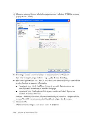 152 Capítulo 4: Gerenciar arquivos
4. Clique na categoria Remote Info (Informações remotas) e selecione WebDAV no menu
pop-up Access (Acesso).
5. Especifique como o Dreamweaver deve se conectar ao servidor WebDAV.
Para obter instruções, clique no botão Help (Ajuda) da caixa de diálogo.
6. Selecione a opção Enable File Check in and Check Out (Ativar a devolução e retirada de
arquivos) e digite as seguintes informações:
■ Na caixa de texto Check Out Name (Nome de retirada), digite um nome que
identifique você para os demais membros da equipe.
■ Na caixa de texto Email Address (Endereço do correio eletrônico), digite o seu
endereço do correio eletrônico.
O nome e o endereço do correio eletrônico são usados para identificar a propriedade do
servidor WebDAV e aparecem no painel Files (Arquivos) para fins de contato.
7. Clique em OK.
O Dreamweaver configura o site para o acesso de WebDAV.
 