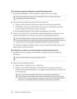 154 Capítulo 4: Gerenciar arquivos
Para devolver arquivos utilizando o painel Files (Arquivos):
1. No painel Files (Window > Files), selecione os arquivos novos ou retirados.
2. Siga um destes procedimentos para devolver o(s) arquivo(s):
■ Clique no botão Check In (Devolver) na barra de ferramentas do painel Files.
■ No Windows, clique com o botão direito do mouse ou, no Macintosh, pressione
Control e clique em Check In no menu contextual.
A caixa de diálogo Dependent Files (Arquivos dependentes) será exibida.
3. Clique em Yes para efetuar o download dos arquivos dependentes, juntamente com os
arquivos selecionados, ou em No para não efetuar o download desses arquivos.
Um símbolo de cadeado é exibido ao lado do ícone do arquivo local indicando que esse
arquivo agora é somente de leitura.
Para devolver ou retirar um arquivo aberto na janela do documento:
1. Certifique-se de que o arquivo a ser devolvido ou retirado esteja ativo na janela do
documento.
2. Siga um dos procedimentos abaixo:
■ Selecione Site > Check In ou Site > Check Out.
■ Clique no ícone de File Management (Gerenciamento de arquivos) na barra de
ferramentas da janela do documento e, em seguida, selecione Check In ou Check Out
no menu pop-up.
NOTA
Você pode selecionar arquivos na visualização local ou remota, mas não na
visualização do servidor de teste.
NOTA
É recomendável efetuar o upload dos arquivos dependentes na devolução de um
novo arquivo. Mas, se a versão mais recente dos arquivos dependentes já estiver no
servidor remoto, não haverá necessidade de efetuar o upload novamente.
NOTA
Você só pode devolver um arquivo aberto por vez.
NOTA
Se o arquivo ativo não estiver associado ao site atual no painel Files, o
Dreamweaver tentará determinar a qual site definido localmente esse arquivo
pertence. Se o arquivo pertencer a apenas um site local, o Dreamweaver abrirá
esse site e, em seguida, efetuará a operação de devolução ou retirada.
 