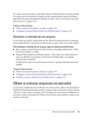 Obter e colocar arquivos no servidor 155
Se o arquivo ativo for retirado, a versão aberta deste será substituída pela nova versão retirada.
Se o arquivo ativo for devolvido, ele poderá ser salvo automaticamente antes da devolução,
dependendo das opções de preferência definidas (consulte “Definir as preferências do painel
Files (Arquivos)” na página 133).
Tópicos relacionados
■ “Sobre o sistema de devoluções e retiradas” na página 114
■ “Configurar o sistema Check In/Check Out (Devolver/retirar)” na página 149
Desfazer a retirada de um arquivo
Se você retirar um arquivo e depois optar por não editá-lo (ou decidir descartar as alterações
feitas), poderá desfazer a operação de retirada para que o arquivo volte ao seu estado original.
Para desfazer a retirada de um arquivo, siga um destes procedimentos:
■ Abra o arquivo na janela Document (Documento) e, em seguida, selecione Site > Undo
Check Out (Desfazer a retirada).
■ No painel Files (Arquivos), em Window (Janela) > Files, clique com o botão direito do
mouse (no Windows) ou pressione a tecla Control (no Macintosh) e, em seguida,
selecione Undo Check Out.
A cópia local do arquivo se tornará somente de leitura e quaisquer alterações feitas serão
perdidas.
Tópicos relacionados
■ “Sobre o sistema de devoluções e retiradas” na página 114
■ “Configurar o sistema Check In/Check Out (Devolver/retirar)” na página 149
■ “Devolver e retirar os arquivos de um servidor remoto” na página 153
Obter e colocar arquivos no servidor
Se você estiver trabalhando em um ambiente com vários usuários, utilize o sistema Check In/
Check Out (Devolver/retirar) para transferir os arquivos entre os sites local e remoto (consulte
“Devolver e retirar arquivos” na página 148). Contudo, se for a única pessoa trabalhando no
site remoto, utilize os comandos Get (Obter) e Put (Colocar), para transferir os arquivos sem
devolver ou retirá-los.
 