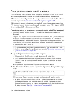 156 Capítulo 4: Gerenciar arquivos
Obter arquivos de um servidor remoto
Utilize o comando Get (Obter) para copiar arquivos do site remoto para seu site local. Você
pode utilizar o painel Files (Arquivos) ou a janela do documento para obter arquivos.
O Dreamweaver cria um log da atividade dos arquivos durante a transferência. Para exibir ou
salvar este log, consulte “Gerenciar transferências de arquivos” na página 160.
O Dreamweaver também registra todas as atividades de transferência de arquivos através de
FTP. Se ocorrer um erro durante a transferência de um arquivo com o FTP, o Registro de FTP
do site poderá auxiliá-lo a determinar o problema.
Para obter arquivos de um servidor remoto utilizando o painel Files (Arquivos):
1. No painel Files, em Window (Janela) > Files, selecione os arquivos desejados para
download.
Em geral, esses arquivos são selecionados na visualização remota, mas é possível selecionar
os arquivos correspondentes na visualização local, se for apropriado. Se a visualização
remota estiver ativa, o Dreamweaver copiará os arquivos selecionados para o site local. Se a
visualização local estiver ativa, o Dreamweaver copiará as versões remotas dos arquivos
locais selecionados para o site local.
2. Siga um dos procedimentos abaixo, para obter o arquivo:
■ Clique no botão Get (Obter) na barra de ferramentas do painel Files.
■ No Windows, clique com o botão direito do mouse ou, no Macintosh, pressione
Control e clique no arquivo no painel Files. Em seguida, selecione Get no menu
contextual.
A caixa de diálogo Dependent files (Arquivos dependentes) será exibida.
3. Para efetuar o download dos arquivos dependentes, clique em Yes. Para ignorá-los, clique
em No.
O Dreamweaver efetua o download dos arquivos selecionados, do seguinte modo:
■ Se estiver utilizando o sistema de devoluções e retiradas, a obtenção de um arquivo
resultará em uma cópia local somente de leitura do arquivo. O arquivo continuará
disponível no site remoto ou no servidor de teste para a retirada por outros membros
da equipe (consulte “Devolver e retirar arquivos” na página 148).
NOTA
Para obter apenas os arquivos cuja versão remota for mais recente do que a local,
utilize o comando Synchronize (Sincronizar) (consulte “Sincronizar os arquivos nos
sites local e remoto” na página 161).
NOTA
Se já houver cópias locais dos arquivos dependentes, clique em No.
 