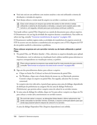 158 Capítulo 4: Gerenciar arquivos
■ Você não está em um ambiente com muitos usuários e não está utilizando o sistema de
devoluções e retiradas de arquivos.
■ Você deseja colocar a versão atual do arquivo no servidor e continuar a editá-lo.
Você pode utilizar o painel Files (Arquivos) ou a janela do documento para colocar arquivos.
O Dreamweaver cria um log da atividade dos arquivos durante a transferência. Para exibir ou
salvar este log, consulte “Gerenciar transferências de arquivos” na página 160.
O Dreamweaver também registra todas as atividades de transferência de arquivos através de
FTP. Se ocorrer um erro durante a transferência de um arquivo com o FTP, o Registro de FTP
do site poderá auxiliá-lo a determinar o problema.
Para colocar arquivos em um servidor remoto ou de teste utilizando o painel
Files:
1. No painel Files, em Window (Janela) > Files, selecione os arquivos desejados para upload.
Normalmente, você os seleciona na visualização local, embora também possa selecionar os
arquivos correspondentes na visualização remota, se preferir.
2. Siga um dos procedimentos abaixo, para colocar o arquivo:
■ Clique no botão Put (Colocar) na barra de ferramentas do painel Files.
■ No Windows, clique com o botão direito do mouse ou, no Macintosh, pressione
Control e clique no arquivo no painel Files. Em seguida, selecione Put no menu
contextual.
Se o arquivo não tiver sido salvo, é possível que apareça uma caixa de diálogo, dependendo
da definição de preferências na categoria Site da caixa de diálogo Preferences
(Preferências), que permita salvar o arquivo antes de colocá-lo no servidor remoto.
3. Se uma caixa de diálogo for exibida, clique em Yes para salvar o arquivo ou clique em No
para colocar a versão salva anteriormente no servidor remoto.
A caixa de diálogo Dependent Files (Arquivos dependentes) será exibida.
NOTA
Caso você coloque um arquivo que ainda não exista no site remoto e esteja
utilizando o sistema de devoluções e retiradas, o arquivo será copiado para o site
remoto e, em seguida, retirado para que você possa continuar a editá-lo.
NOTA
Para colocar apenas os arquivos cuja versão local for mais recente do que a remota,
consulte “Sincronizar os arquivos nos sites local e remoto” na página 161.
NOTA
Se você não salvar o arquivo, as alterações feitas desde o último salvamento não
serão colocadas no servidor remoto. Contudo, o arquivo continuará aberto para que
ainda seja possível salvá-lo depois de colocá-lo no servidor.
 
