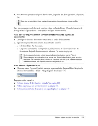 Obter e colocar arquivos no servidor 159
4. Para efetuar o upload dos arquivos dependentes, clique em Yes. Para ignorá-los, clique em
No.
Para interromper a transferência de arquivos, clique no botão Cancel (Cancelar) na caixa de
diálogo Status. É possível que a transferência não pare imediatamente.
Para colocar arquivos em um servidor remoto utilizando a janela do
documento:
1. Certifique-se de que o documento esteja ativo na janela do documento.
2. Siga um dos procedimentos abaixo, para colocar o arquivo:
■ Selecione Site > Put (Colocar).
■ Clique no ícone de File Management (Gerenciamento de arquivos) na barra de
ferramentas da janela do documento e selecione Put no menu pop-up.
Para exibir o registro de FTP:
■ Clique no menu Options (Opções) no canto superior direito do painel Files (Arquivos) e
selecione View (Exibir) > Site FTP Log (Registro de site do FTP).
Tópicos relacionados
■ “Sobre o sistema de devoluções e retiradas” na página 114
■ “Obter arquivos de um servidor remoto” na página 156
■ “Sobre as transferências de arquivos em segundo plano” na página 115
NOTA
Se o site remoto já contiver cópias dos arquivos dependentes, clique em No.
NOTA
Se o arquivo ativo não estiver associado ao site atual no painel Files, o
Dreamweaver tentará determinar a qual site definido localmente esse arquivo
pertence. Se o arquivo atual pertencer a apenas um site local, o Dreamweaver
abrirá esse site e, em seguida, efetuará a operação Put.
 