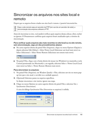 Sincronizar os arquivos nos sites local e remoto 161
Sincronizar os arquivos nos sites local e
remoto
Depois que os arquivos forem criados nos sites local e remoto, é possível sincronizá-los.
Antes de sincronizar os sites, você poderá verificar quais arquivos deseja colocar, obter, excluir
ou ignorar. O Dreamweaver confirma quais arquivos foram atualizados após o término da
sincronização.
Para verificar quais arquivos são mais recentes no site local ou no site remoto,
sem sincronização, siga um dos procedimentos abaixo:
■ No canto superior direito do painel Files (Arquivos), clique no menu Options (Opções) e
depois selecione Edit (Editar) > Select Newer Local (Selecionar um local mais novo) ou
Select (Selecionar) > Select Newer Remote (Selecionar um remoto mais novo).
■ No painel Files, clique com o botão direito do mouse (no Windows) ou mantenha a tecla
Control pressionada (no Macintosh) e, em seguida, selecione Select > Newer Local (Local
mais novo) ou Select > Newer Remote (Remoto mais novo).
Para sincronizar os arquivos:
1. No painel Files (Arquivos), em Window (Janela) > Files, selecione um site no menu pop-
up (em que o site atual, o servidor ou a unidade aparece).
2. (Opcional) Selecione pastas ou arquivos específicos.
Se desejar sincronizar o site inteiro, ignore essa etapa.
3. Clique no menu Options no canto superior direito do painel Files e selecione Site >
Synchronize (Sincronizar).
A caixa de diálogo Synchronize Files (Sincronizar os arquivos) é exibida.
NOTA
Caso o site remoto seja um servidor de FTP (em vez de um servidor de rede), a
sincronização dos arquivos utilizará o FTP.
 