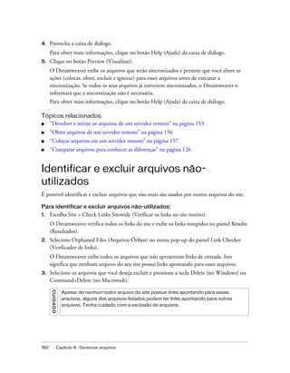 162 Capítulo 4: Gerenciar arquivos
4. Preencha a caixa de diálogo.
Para obter mais informações, clique no botão Help (Ajuda) da caixa de diálogo.
5. Clique no botão Preview (Visualizar).
O Dreamweaver exibe os arquivos que serão sincronizados e permite que você altere as
ações (colocar, obter, excluir e ignorar) para esses arquivos antes de executar a
sincronização. Se todos os seus arquivos já estiverem sincronizados, o Dreamweaver o
informará que a sincronização não é necessária.
Para obter mais informações, clique no botão Help (Ajuda) da caixa de diálogo.
Tópicos relacionados
■ “Devolver e retirar os arquivos de um servidor remoto” na página 153
■ “Obter arquivos de um servidor remoto” na página 156
■ “Colocar arquivos em um servidor remoto” na página 157
■ “Comparar arquivos para conhecer as diferenças” na página 126
Identificar e excluir arquivos não-
utilizados
É possível identificar e excluir arquivos que não mais são usados por outros arquivos do site.
Para identificar e excluir arquivos não-utilizados:
1. Escolha Site > Check Links Sitewide (Verificar os links no site inteiro).
O Dreamweaver verifica todos os links do site e exibe os links rompidos no painel Results
(Resultados).
2. Selecione Orphaned Files (Arquivos Órfãos) no menu pop-up do painel Link Checker
(Verificador de links).
O Dreamweaver exibe todos os arquivos que não apresentam links de entrada. Isto
significa que nenhum arquivo do seu site possui links apontando para esses arquivos.
3. Selecione os arquivos que você deseja excluir e pressione a tecla Delete (no Windows) ou
Command+Delete (no Macintosh).
CUIDADO
Apesar de nenhum outro arquivo do site possuir links apontando para esses
arquivos, alguns dos arquivos listados podem ter links apontando para outros
arquivos. Tenha cuidado com a exclusão de arquivos.
 