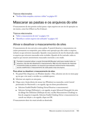 Mascarar as pastas e os arquivos do site 163
Tópicos relacionados
■ “Verificar links rompidos, externos e órfãos” na página 491
Mascarar as pastas e os arquivos do site
O mascaramento de sites permite excluir pastas e tipos arquivos em um site de operações no
site inteiro, como Get (Obter) ou Put (Colocar).
Tópicos relacionados
■ “Sobre o mascaramento de sites” na página 116
■ “Identificar e excluir arquivos não-utilizados” na página 162
Ativar e desativar o mascaramento de sites
O mascaramento de sites está ativo como padrão. É possível desativar o mascaramento em
caráter permanente ou temporário, para realizar uma operação que afete todos os arquivos,
inclusive os que estiverem mascarados. Quando o mascaramento de sites for desativado, todos
os arquivos que estiverem mascarados serão revelados. Quando ele for reativado, todos os
arquivos que estavam anteriormente mascarados retornarão a esse estado.
Para ativar ou desativar o mascaramento de sites:
1. No painel Files (Arquivos), em Window (Janela) > Files, selecione um site no menu pop-
up em que o site atual, o servidor ou a unidade aparece.
2. Selecione um arquivo ou uma pasta.
3. Clique com o botão direito do mouse (no (Windows) ou mantenha a tecla Control
pressionada (no Macintosh) e, em seguida, siga um destes procedimentos:
■ Selecione Enable/Disable Cloaking (Ativar/Desativar o mascaramento).
■ Selecione Settings (Definições) e, em seguida, na guia Advanced (Avançado) da caixa
de diálogo Site Definition (Definição do site), escolha Mascaramento (Cloaking) na
lista de categorias à esquerda. Selecione Enable Cloaking (Ativar o mascaramento) ou
cancele sua seleção e, em seguida, clique em OK.
O mascaramento deste site estará ativado ou desativado.
NOTA
Também é possível utilizar a opção Uncloak All (Revelar tudo) para revelar todos os
arquivos, mas ela não desativará o mascaramento. Não há uma maneira de mascarar
novamente todas as pastas e os arquivos que estavam anteriormente mascarados,
exceto redefinindo o mascaramento de cada pasta e tipo de arquivo.
 