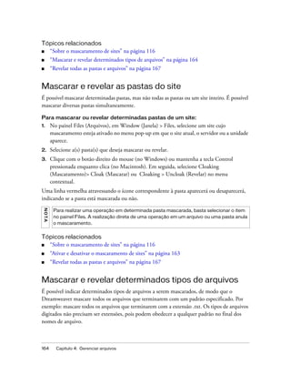 164 Capítulo 4: Gerenciar arquivos
Tópicos relacionados
■ “Sobre o mascaramento de sites” na página 116
■ “Mascarar e revelar determinados tipos de arquivos” na página 164
■ “Revelar todas as pastas e arquivos” na página 167
Mascarar e revelar as pastas do site
É possível mascarar determinadas pastas, mas não todas as pastas ou um site inteiro. É possível
mascarar diversas pastas simultaneamente.
Para mascarar ou revelar determinadas pastas de um site:
1. No painel Files (Arquivos), em Window (Janela) > Files, selecione um site cujo
mascaramento esteja ativado no menu pop-up em que o site atual, o servidor ou a unidade
aparece.
2. Selecione a(s) pasta(s) que deseja mascarar ou revelar.
3. Clique com o botão direito do mouse (no Windows) ou mantenha a tecla Control
pressionada enquanto clica (no Macintosh). Em seguida, selecione Cloaking
(Mascaramento)> Cloak (Mascarar) ou Cloaking > Uncloak (Revelar) no menu
contextual.
Uma linha vermelha atravessando o ícone correspondente à pasta aparecerá ou desaparecerá,
indicando se a pasta está mascarada ou não.
Tópicos relacionados
■ “Sobre o mascaramento de sites” na página 116
■ “Ativar e desativar o mascaramento de sites” na página 163
■ “Revelar todas as pastas e arquivos” na página 167
Mascarar e revelar determinados tipos de arquivos
É possível indicar determinados tipos de arquivos a serem mascarados, de modo que o
Dreamweaver mascare todos os arquivos que terminarem com um padrão especificado. Por
exemplo: mascare todos os arquivos que terminarem com a extensão .txt. Os tipos de arquivos
digitados não precisam ser extensões, pois podem obedecer a qualquer padrão no final dos
nomes de arquivo.
NOTA
Para realizar uma operação em determinada pasta mascarada, basta selecionar o item
no painel Files. A realização direta de uma operação em um arquivo ou uma pasta anula
o mascaramento.
 