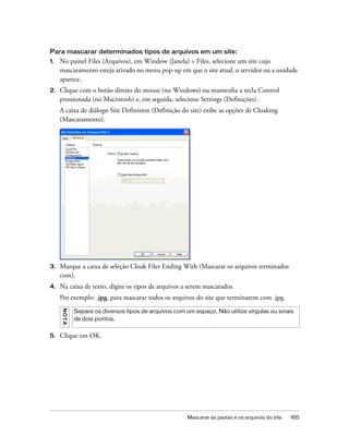 Mascarar as pastas e os arquivos do site 165
Para mascarar determinados tipos de arquivos em um site:
1. No painel Files (Arquivos), em Window (Janela) > Files, selecione um site cujo
mascaramento esteja ativado no menu pop-up em que o site atual, o servidor ou a unidade
aparece.
2. Clique com o botão direito do mouse (no Windows) ou mantenha a tecla Control
pressionada (no Macintosh) e, em seguida, selecione Settings (Definições).
A caixa de diálogo Site Definition (Definição do site) exibe as opções de Cloaking
(Mascaramento).
3. Marque a caixa de seleção Cloak Files Ending With (Mascarar os arquivos terminados
com).
4. Na caixa de texto, digite os tipos de arquivos a serem mascarados.
Por exemplo: .jpg, para mascarar todos os arquivos do site que terminarem com .jpg.
5. Clique em OK.
NOTA
Separe os diversos tipos de arquivos com um espaço. Não utilize vírgulas ou sinais
de dois pontos.
 