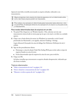 166 Capítulo 4: Gerenciar arquivos
Aparecerá uma linha vermelha atravessando os arquivos afetados, indicando o seu
mascaramento.
Para revelar determinados tipos de arquivos em um site:
1. No painel Files (Arquivos), em Window (Janela) > Files, selecione um site cujo
mascaramento esteja ativado no menu pop-up em que o site atual, o servidor ou a unidade
aparece.
2. Clique com o botão direito do mouse (no Windows) ou mantenha a tecla Control
pressionada (no Macintosh) e, em seguida, selecione Cloaking > Settings.
A guia Advanced (Avançado) da caixa de diálogo Site Definition (Definição do site) é
exibida.
3. Siga um dos procedimentos abaixo:
■ Desmarque a caixa de seleção Cloak Files Ending With para revelar todos os tipos de
arquivos listados na caixa de texto.
■ Exclua determinados tipos de arquivos da caixa de texto, para revelá-los.
4. Clique em OK.
As linhas vermelhas que atravessavam os arquivos afetados desaparecerão, indicando que
eles foram revelados.
Tópicos relacionados
■ “Sobre o mascaramento de sites” na página 116
■ “Ativar e desativar o mascaramento de sites” na página 163
■ “Mascarar e revelar as pastas do site” na página 164
DICA
Alguns programas criam arquivos de cópia de segurança com um determinado sufixo,
como .bak. Esses arquivos podem ser mascarados.
NOTA
Para realizar uma operação em determinada pasta mascarada, basta selecionar o item
no painel Files. A realização direta de uma operação em um arquivo ou uma pasta anula
o mascaramento.
 