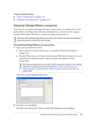 Armazenar informações sobre arquivos nas Design Notes 169
Tópicos relacionados
■ “Sobre o Design Notes” na página 116
■ “Trabalhar com Design Notes” na página 170
Associar Design Notes a arquivos
É possível criar um arquivo de Design Notes para cada documento ou modelo do site. Você
pode também criar Design Notes referentes a miniaplicativos, controles ActiveX, imagens,
conteúdo Flash, objetos Shockwave e campos de imagem nos documentos.
Para adicionar Design Notes a um documento:
1. Siga um dos procedimentos abaixo:
■ Abra o arquivo na janela do documento e, em seguida, selecione File (Arquivo) >
Design Notes.
■ No painel Files, clique com o botão direito do mouse (Windows) ou clique com a tecla
Control pressionada (Macintosh) e clique no arquivo. Em seguida, selecione
Design Notes.
Aparecerá a caixa de diálogo Design Notes.
2. Preencha a caixa de diálogo.
Para obter mais informações, clique no botão Help (Ajuda) da caixa de diálogo.
NOTA
Se forem adicionadas Design Notes a um arquivo de modelo, elas não serão herdadas
pelos documentos criados com esse modelo.
NOTA
Se o arquivo residir em um site remoto, retire ou obtenha o arquivo e, em seguida
selecione-o na pasta local (consulte “Devolver e retirar os arquivos de um
servidor remoto” na página 153 ou “Obter e colocar arquivos no servidor” na
página 155).
 
