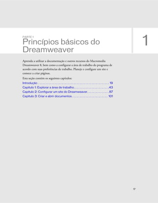 17
1
PARTE 1
Princípios básicos do
Dreamweaver
Aprenda a utilizar a documentação e outros recursos do Macromedia
Dreamweaver 8, bem como a configurar a área de trabalho do programa de
acordo com suas preferências de trabalho. Planeje e configure um site e
comece a criar páginas.
Esta seção contém os seguintes capítulos:
Introdução . . . . . . . . . . . . . . . . . . . . . . . . . . . . . . . . . . . . . . . . . . . . . . . . 19
Capítulo 1: Explorar a área de trabalho. . . . . . . . . . . . . . . . . . . . . . . .43
Capítulo 2: Configurar um site do Dreamweaver. . . . . . . . . . . . . . . 87
Capítulo 3: Criar e abrir documentos . . . . . . . . . . . . . . . . . . . . . . . . 101
 