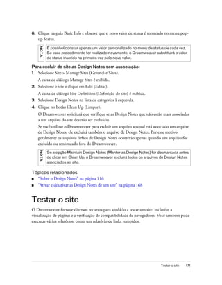 Testar o site 171
6. Clique na guia Basic Info e observe que o novo valor de status é mostrado no menu pop-
up Status.
Para excluir do site as Design Notes sem associação:
1. Selecione Site > Manage Sites (Gerenciar Sites).
A caixa de diálogo Manage Sites é exibida.
2. Selecione o site e clique em Edit (Editar).
A caixa de diálogo Site Definition (Definição do site) é exibida.
3. Selecione Design Notes na lista de categorias à esquerda.
4. Clique no botão Clean Up (Limpar).
O Dreamweaver solicitará que verifique se as Design Notes que não estão mais associadas
a um arquivo do site deverão ser excluídas.
Se você utilizar o Dreamweaver para excluir um arquivo ao qual está associado um arquivo
de Design Notes, ele excluirá também o arquivo de Design Notes. Por esse motivo,
geralmente os arquivos órfãos de Design Notes ocorrerão apenas quando um arquivo for
excluído ou renomeado fora do Dreamweaver.
Tópicos relacionados
■ “Sobre o Design Notes” na página 116
■ “Ativar e desativar as Design Notes de um site” na página 168
Testar o site
O Dreamweaver fornece diversos recursos para ajudá-lo a testar um site, inclusive a
visualização de páginas e a verificação de compatibilidade de navegadores. Você também pode
executar vários relatórios, como um relatório de links rompidos.
NOTA
É possível constar apenas um valor personalizado no menu de status de cada vez.
Se esse procedimento for realizado novamente, o Dreamweaver substituirá o valor
de status inserido na primeira vez pelo novo valor.
NOTA
Se a opção Maintain Design Notes (Manter as Design Notes) for desmarcada antes
de clicar em Clean Up, o Dreamweaver excluirá todos os arquivos de Design Notes
associados ao site.
 