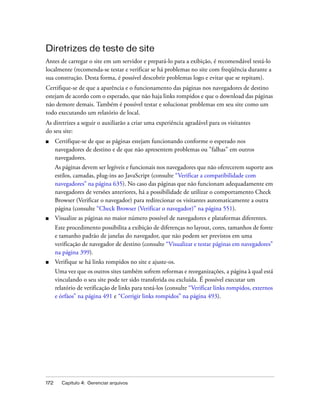 172 Capítulo 4: Gerenciar arquivos
Diretrizes de teste de site
Antes de carregar o site em um servidor e prepará-lo para a exibição, é recomendável testá-lo
localmente (recomenda-se testar e verificar se há problemas no site com freqüência durante a
sua construção. Desta forma, é possível descobrir problemas logo e evitar que se repitam).
Certifique-se de que a aparência e o funcionamento das páginas nos navegadores de destino
estejam de acordo com o esperado, que não haja links rompidos e que o download das páginas
não demore demais. Também é possível testar e solucionar problemas em seu site como um
todo executando um relatório de local.
As diretrizes a seguir o auxiliarão a criar uma experiência agradável para os visitantes
do seu site:
■ Certifique-se de que as páginas estejam funcionando conforme o esperado nos
navegadores de destino e de que não apresentem problemas ou "falhas" em outros
navegadores.
As páginas devem ser legíveis e funcionais nos navegadores que não oferecerem suporte aos
estilos, camadas, plug-ins ao JavaScript (consulte “Verificar a compatibilidade com
navegadores” na página 635). No caso das páginas que não funcionam adequadamente em
navegadores de versões anteriores, há a possibilidade de utilizar o comportamento Check
Browser (Verificar o navegador) para redirecionar os visitantes automaticamente a outra
página (consulte “Check Browser (Verificar o navegador)” na página 551).
■ Visualize as páginas no maior número possível de navegadores e plataformas diferentes.
Este procedimento possibilita a exibição de diferenças no layout, cores, tamanhos de fonte
e tamanho padrão de janelas do navegador, que não podem ser previstos em uma
verificação de navegador de destino (consulte “Visualizar e testar páginas em navegadores”
na página 399).
■ Verifique se há links rompidos no site e ajuste-os.
Uma vez que os outros sites também sofrem reformas e reorganizações, a página à qual está
vinculando o seu site pode ter sido transferida ou excluída. É possível executar um
relatório de verificação de links para testá-los (consulte “Verificar links rompidos, externos
e órfãos” na página 491 e “Corrigir links rompidos” na página 493).
 