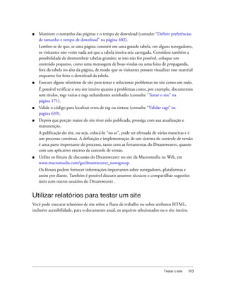Testar o site 173
■ Monitore o tamanho das páginas e o tempo de download (consulte “Definir preferências
de tamanho e tempo de download” na página 402).
Lembre-se de que, se uma página consistir em uma grande tabela, em alguns navegadores,
os visitantes não verão nada até que a tabela inteira seja carregada. Considere também a
possibilidade de desmembrar tabelas grandes; se isto não for possível, coloque um
conteúdo pequeno, como uma mensagem de boas-vindas ou uma faixa de propaganda,
fora da tabela no alto da página, de modo que os visitantes possam visualizar esse material
enquanto for feito o download da tabela.
■ Execute alguns relatórios de site para testar e solucionar problemas no site como um todo.
É possível verificar o seu site inteiro quanto a problemas como, por exemplo, documentos
sem títulos, tags vazias e tags redundantes aninhadas (consulte “Testar o site” na
página 171).
■ Valide o código para localizar erros de tag ou sintaxe (consulte “Validar tags” na
página 639).
■ Depois que porção maior do site tiver sido publicada, prossiga com sua atualização e
manutenção.
A publicação do site, ou seja, colocá-lo "no ar", pode ser efetuada de várias maneiras e é
um processo contínuo. A definição e implementação de um sistema de controle de versão
é uma parte importante do processo, tanto com as ferramentas do Dreamweaver, quanto
com um aplicativo externo de controle de versão.
■ Utilize os fóruns de discussão do Dreamweaver no site da Macromedia na Web, em
www.macromedia.com/go/dreamweaver_newsgroup.
Os fóruns podem fornecer informações importantes sobre navegadores, plataformas e
assim por diante. Também é possível discutir assuntos técnicos e compartilhar sugestões
úteis com outros usuários do Dreamweaver .
Utilizar relatórios para testar um site
Você pode executar relatórios de site sobre o fluxo de trabalho ou sobre atributos HTML,
inclusive acessibilidade, para o documento atual, os arquivos selecionados ou o site inteiro.
 