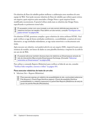 174 Capítulo 4: Gerenciar arquivos
Os relatórios de fluxo de trabalho podem melhorar a colaboração entre membros de uma
equipe da Web. Você pode executar relatórios de fluxo de trabalho que exibem quem retirou
um arquivo, quais arquivos estão associados a Design Notes e quais arquivos foram
modificados recentemente. É possível refinar ainda mais os relatórios das Design Notes,
especificando os parâmetros nome/valor.
Os relatórios HTML permitem compilar e gerar relatórios de vários atributos HTML. Você
pode verificar as tags de fontes aninhadas combináveis, a acessibilidade, a ausência de texto
alternativo, as tags aninhadas redundantes, as tags vazias removíveis e os documentos sem
título.
Após executar um relatório, você poderá salvá-lo em um arquivo XML, importá-lo para uma
instância de modelo, um banco de dados ou uma planilha eletrônica e imprimi-lo ou exibi-lo
em um site da Web.
Para utilizar o comando Reports (Relatórios) para verificar os links de um site, consulte
“Verificar links rompidos, externos e órfãos” na página 491.
Para executar relatórios de teste de um site:
1. Selecione Site > Reports (Relatórios).
NOTA
É necessário contar com uma conexão a um site remoto definida para executar os
relatórios de fluxo de trabalho. Para definir um site remoto, consulte “Configurar uma
pasta remota” na página 94.
NOTA
É possível adicionar também diversos tipos de relatórios ao Dreamweaver através do
site de intercâmbio Macromedia Dreamweaver Exchange. (Consulte “Adicionar
extensões ao Dreamweaver” na página 84).
DICA
Para executar apenas um relatório de acessibilidade do site, você poderá selecionar
File (Arquivo) > Check Page (Verificar página) > Check Accessibility (Verificar
acessibilidade) e o relatório aparecerá no painel Site Reports (Relatórios de site) do
grupo de painéis Results (Resultados).
 