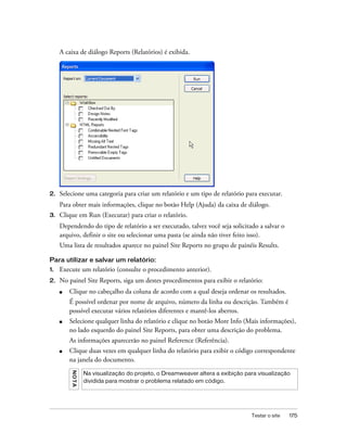 Testar o site 175
A caixa de diálogo Reports (Relatórios) é exibida.
2. Selecione uma categoria para criar um relatório e um tipo de relatório para executar.
Para obter mais informações, clique no botão Help (Ajuda) da caixa de diálogo.
3. Clique em Run (Executar) para criar o relatório.
Dependendo do tipo de relatório a ser executado, talvez você seja solicitado a salvar o
arquivo, definir o site ou selecionar uma pasta (se ainda não tiver feito isso).
Uma lista de resultados aparece no painel Site Reports no grupo de painéis Results.
Para utilizar e salvar um relatório:
1. Execute um relatório (consulte o procedimento anterior).
2. No painel Site Reports, siga um destes procedimentos para exibir o relatório:
■ Clique no cabeçalho da coluna de acordo com a qual deseja ordenar os resultados.
É possível ordenar por nome de arquivo, número da linha ou descrição. Também é
possível executar vários relatórios diferentes e mantê-los abertos.
■ Selecione qualquer linha do relatório e clique no botão More Info (Mais informações),
no lado esquerdo do painel Site Reports, para obter uma descrição do problema.
As informações aparecerão no painel Reference (Referência).
■ Clique duas vezes em qualquer linha do relatório para exibir o código correspondente
na janela do documento.
NOTA
Na visualização do projeto, o Dreamweaver altera a exibição para visualização
dividida para mostrar o problema relatado em código.
 