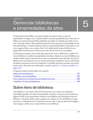 177
5
CAPÍTULO 5
Gerenciar bibliotecas
e propriedades de sites
Ao desenvolver sites da Web, você pode acumular um número cada vez maior de
propriedades. Em alguns casos, é possível utilizar as mesmas propriedades para vários sites ou
definir um conjunto de propriedades preferidas que podem ser utilizadas para todos os seus
sites. Você pode utilizar o Macromedia Dreamweaver 8 para gerenciar as propriedades do site.
É possível localizar e visualizar facilmente diversos tipos de propriedades armazenadas no site,
como imagens, filmes, cores, scripts e links. Você também pode arrastar facilmente uma
propriedade diretamente para o documento atual a fim de inseri-la em uma página.
O Dreamweaver permite acesso a dois tipos especiais de recursos: bibliotecas e modelos. Os
itens da biblioteca e modelos são propriedades vinculadas: edição de um item de biblioteca ou
modelo atualiza todos os documentos nos quais as propriedades foram aplicadas. Os itens de
biblioteca são reservados para uso com elementos de projeto específicos, como as informações
de direitos autorais de um site ou um logotipo. Os modelos permitem controlar uma área de
projeto maior. Para obter mais informações, consulte Capítulo 11, “Gerenciar modelos”, na
página 325.
Os seguintes tópicos são discutidos neste capítulo:
Sobre itens de biblioteca . . . . . . . . . . . . . . . . . . . . . . . . . . . . . . . . . . . . . . . . . . . . . . . . . 177
Trabalhar com propriedades . . . . . . . . . . . . . . . . . . . . . . . . . . . . . . . . . . . . . . . . . . . . . . 179
Criar e gerenciar uma lista de propriedades favoritas . . . . . . . . . . . . . . . . . . . . . . . . 188
Trabalhar com itens de biblioteca. . . . . . . . . . . . . . . . . . . . . . . . . . . . . . . . . . . . . . . . . . .191
Sobre itens de biblioteca
Uma biblioteca é um arquivo especial do Dreamweaver que contém uma coleção de
propriedades específicas ou cópias de propriedades criadas por você para serem inseridas nas
páginas da Web. Essas propriedades contidas em uma biblioteca são chamadas de itens de
biblioteca. Você pode atualizar todas as páginas que utilizam um item de biblioteca sempre
que alterar o conteúdo do item. É possível armazenar todos os tipos de elementos de página,
como imagens, tabelas, sons e arquivos Flash em uma biblioteca.
 